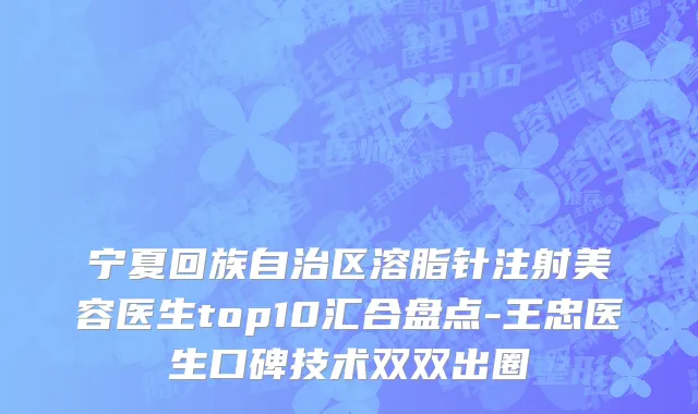 宁夏回族自治区溶脂针注射美容医生top10汇合盘点-王忠医生口碑技术双双出圈