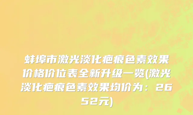 蚌埠市激光淡化疤痕色素效果价格价位表全新升级一览(激光淡化疤痕色素效果均价为：2652元)