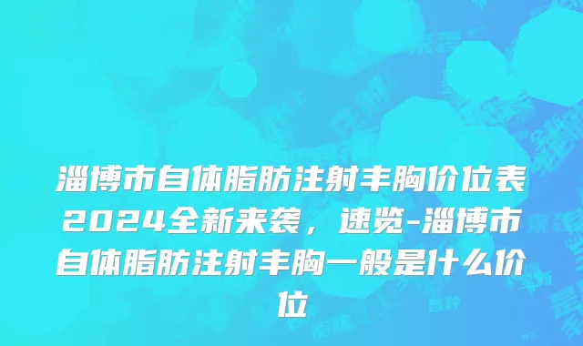 淄博市自体脂肪注射丰胸价位表2024全新来袭，速览-淄博市自体脂肪注射丰胸一般是什么价位