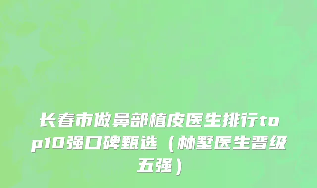 长春市做鼻部植皮医生排行top10强口碑甄选（林墅医生晋级五强）