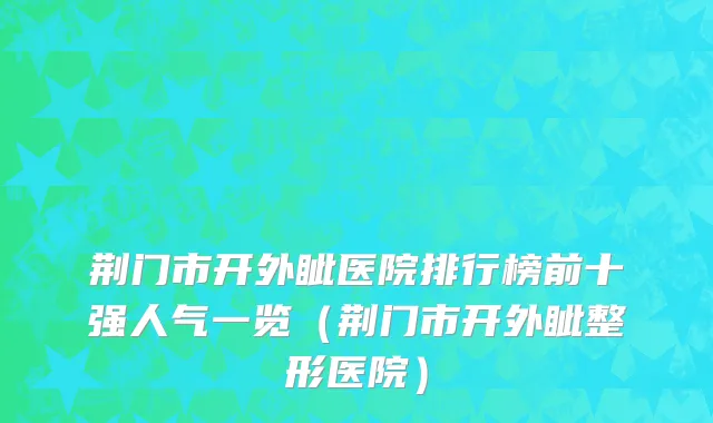 荆门市开外眦医院排行榜前十强人气一览（荆门市开外眦整形医院）
