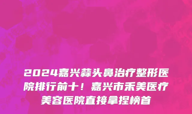 2024嘉兴蒜头鼻治疗整形医院排行前十!嘉兴市禾美医疗美容医院直接拿捏榜首