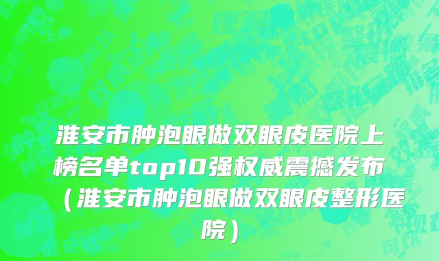 淮安市肿泡眼做双眼皮医院上榜名单top10强权威震撼发布（淮安市肿泡眼做双眼皮整形医院）