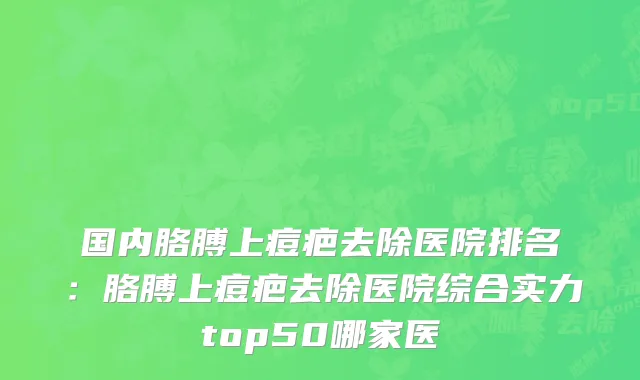 国内胳膊上痘疤去除医院排名：胳膊上痘疤去除医院综合实力top50哪家医