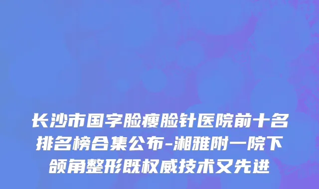 长沙市国字脸瘦脸针医院前十名排名榜合集公布-湘雅附一院下颌角整形既权威技术又先进
