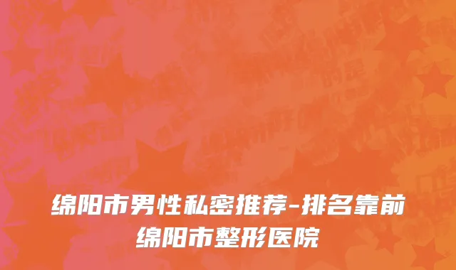 绵阳市男性私密推荐-排名靠前绵阳市整形医院