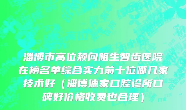 淄博市高位颊向阻生智齿医院在榜名单综合实力前十位哪几家技术好（淄博德家口腔诊所口碑好价格收费也合理）
