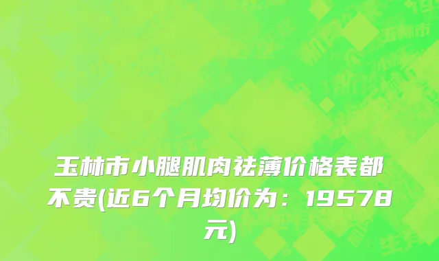 玉林市小腿肌肉祛薄价格表都不贵(近6个月均价为：19578元)