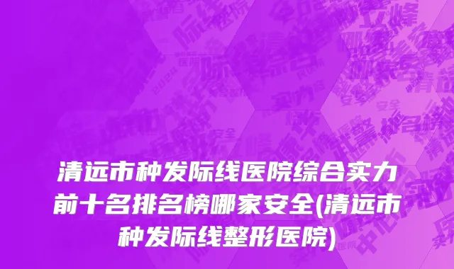 清远市种发际线医院综合实力前十名排名榜哪家安全(清远市种发际线整形医院)