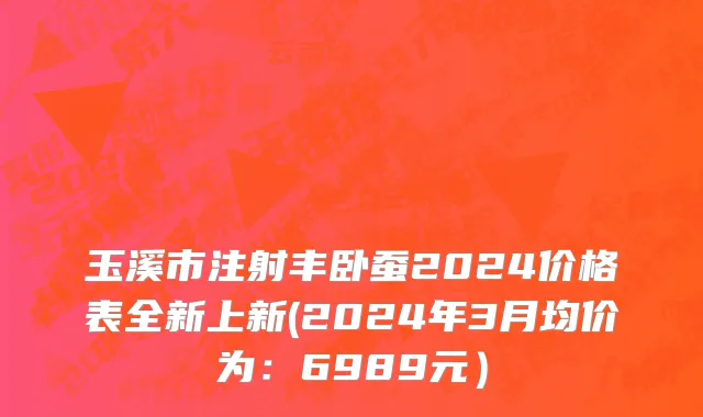 玉溪市注射丰卧蚕2024价格表全新上新(2024年3月均价为：6989元）
