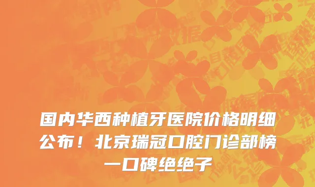 国内华西种植牙医院价格明细公布!北京瑞冠口腔门诊部榜一口碑绝绝子