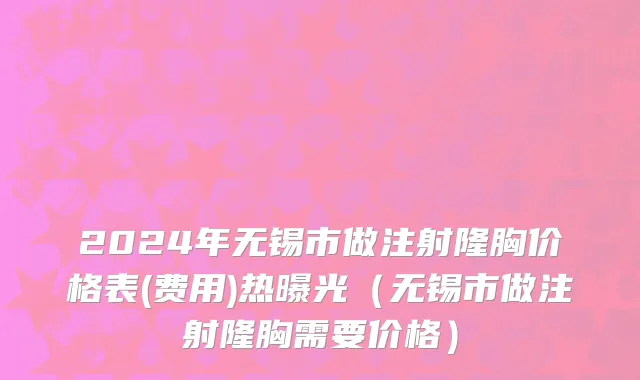 2024年无锡市做注射隆胸价格表(费用)热曝光（无锡市做注射隆胸需要价格）