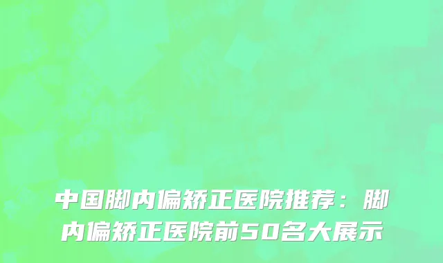 中国脚内偏矫正医院推荐：脚内偏矫正医院前50名大展示