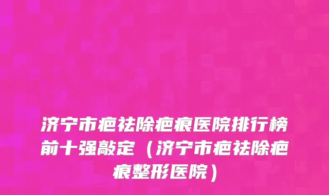 济宁市疤祛除疤痕医院排行榜前十强敲定（济宁市疤祛除疤痕整形医院）