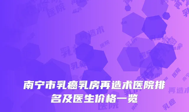 南宁市乳癌乳房再造术医院排名及医生价格一览