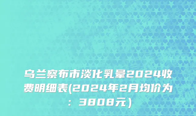 乌兰察布市淡化乳晕2024收费明细表(2024年2月均价为：3808元）