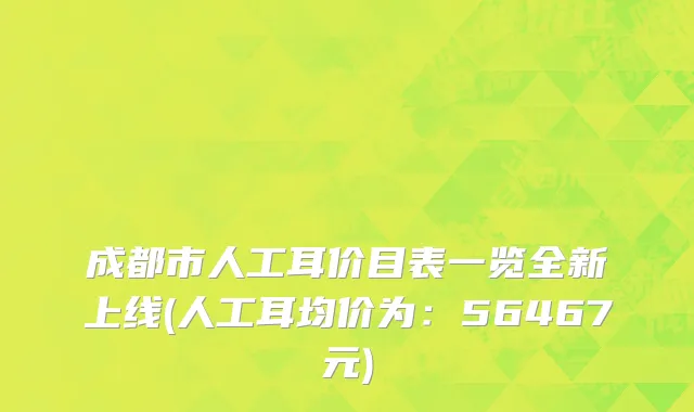 成都市人工耳价目表一览全新上线(人工耳均价为：56467元)