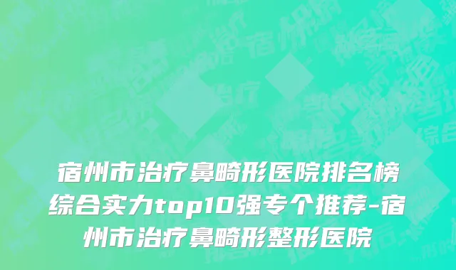 宿州市治疗鼻畸形医院排名榜综合实力top10强专个推荐-宿州市治疗鼻畸形整形医院