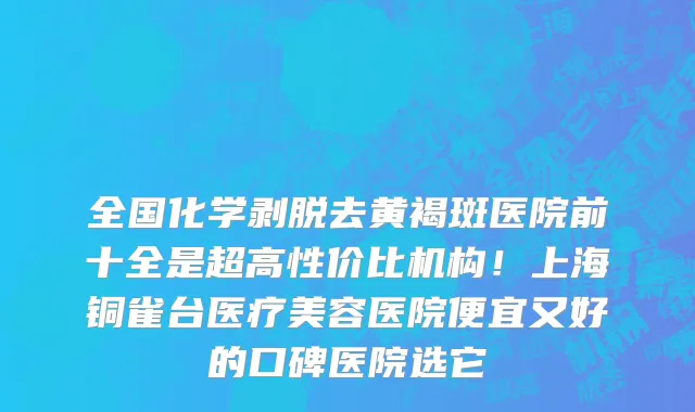 全国化学剥脱去黄褐斑医院前十全是超高性价比机构!上海铜雀台医疗美容医院便宜又好的口碑医院选它