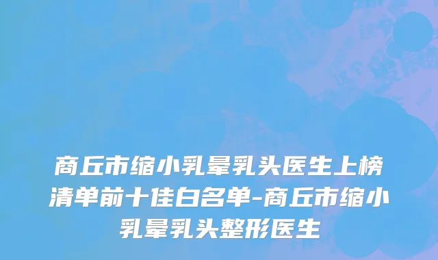 商丘市缩小乳晕乳头医生上榜清单前十佳白名单-商丘市缩小乳晕乳头整形医生