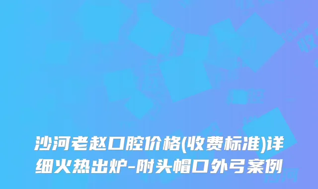 沙河老赵口腔价格(收费标准)详细火热出炉-附头帽口外弓案例