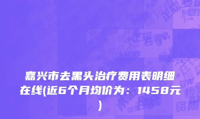 嘉兴市去黑头治疗费用表明细在线(近6个月均价为：1458元)