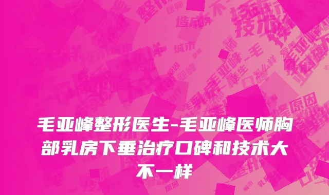 毛亚峰整形医生-毛亚峰医师胸部乳房下垂治疗口碑和技术大不一样