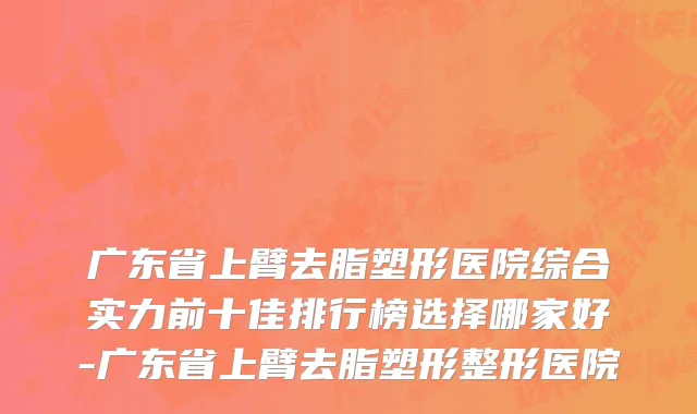 广东省上臂去脂塑形医院综合实力前十佳排行榜选择哪家好-广东省上臂去脂塑形整形医院