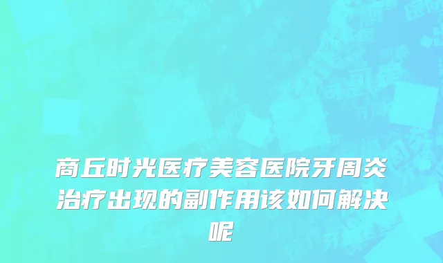 商丘时光医疗美容医院牙周炎治疗出现的副作用该如何解决呢