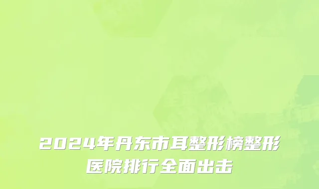 2024年丹东市耳整形榜整形医院排行全面出击