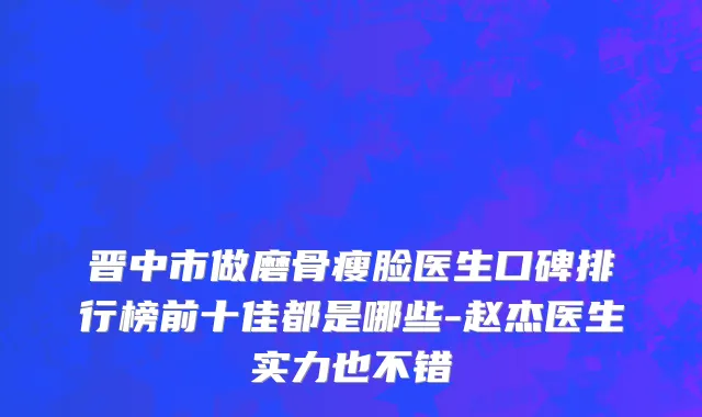 晋中市做磨骨瘦脸医生口碑排行榜前十佳都是哪些-赵杰医生实力也不错