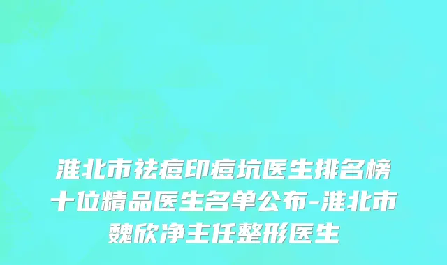 淮北市祛痘印痘坑医生排名榜十位精品医生名单公布-淮北市魏欣净主任整形医生