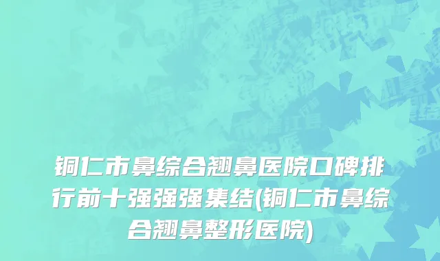 铜仁市鼻综合翘鼻医院口碑排行前十强强强集结(铜仁市鼻综合翘鼻整形医院)