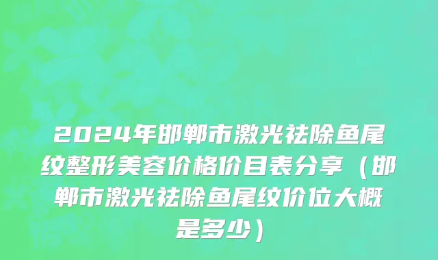 2024年邯郸市激光祛除鱼尾纹整形美容价格价目表分享（邯郸市激光祛除鱼尾纹价位大概是多少）