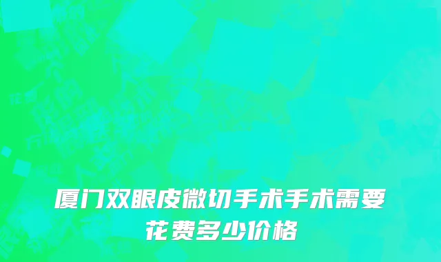厦门双眼皮微切手术手术需要花费多少价格