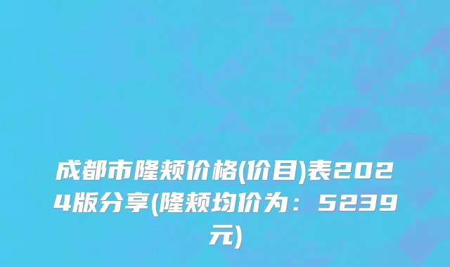 成都市隆颊价格(价目)表2024版分享(隆颊均价为：5239元)