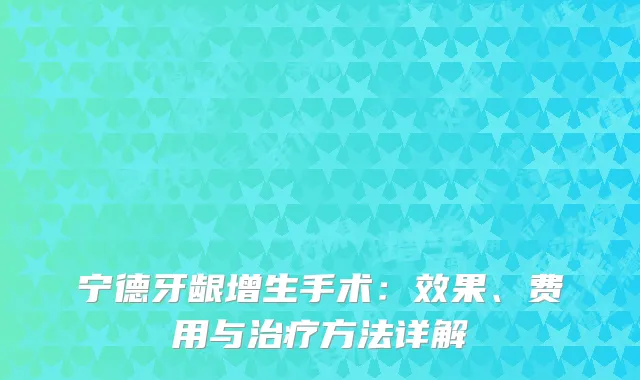 宁德牙龈增生手术：效果、费用与治疗方法详解