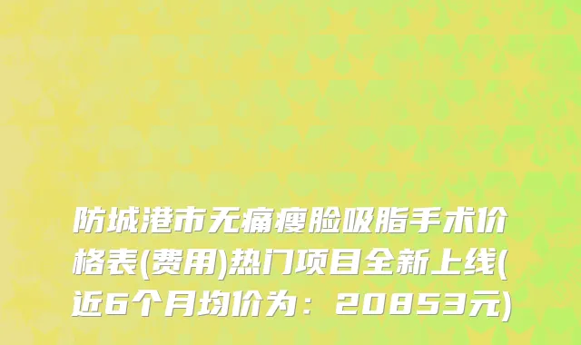 防城港市无痛瘦脸吸脂手术价格表(费用)热门项目全新上线(近6个月均价为：20853元)