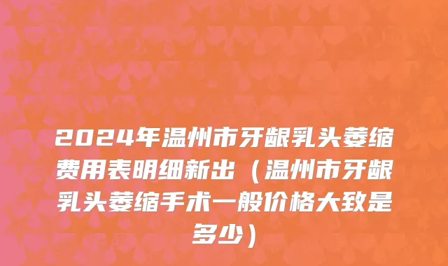 2024年温州市牙龈乳头萎缩费用表明细新出（温州市牙龈乳头萎缩手术一般价格大致是多少）