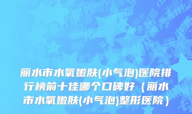 丽水市水氧嫩肤(小气泡)医院排行榜前十佳哪个口碑好（丽水市水氧嫩肤(小气泡)整形医院）