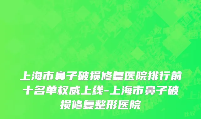 上海市鼻子破损修复医院排行前十名单权威上线-上海市鼻子破损修复整形医院