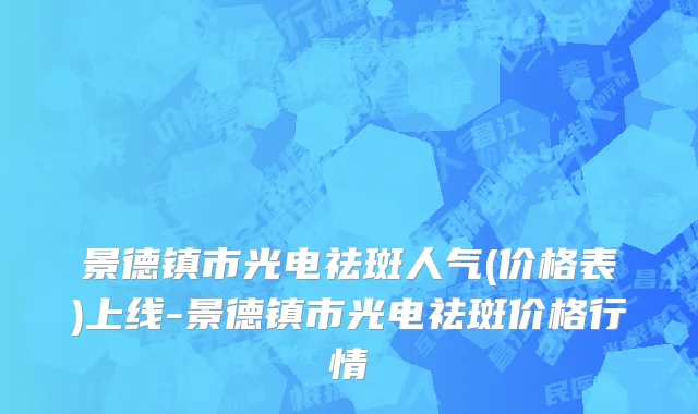 景德镇市光电祛斑人气(价格表)上线-景德镇市光电祛斑价格行情