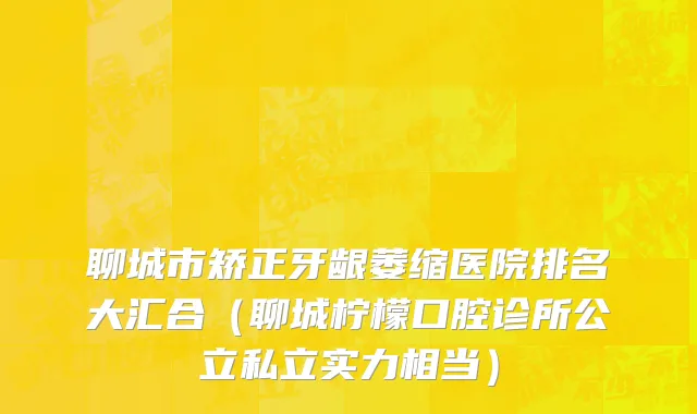 聊城市矫正牙龈萎缩医院排名大汇合（聊城柠檬口腔诊所公立私立实力相当）