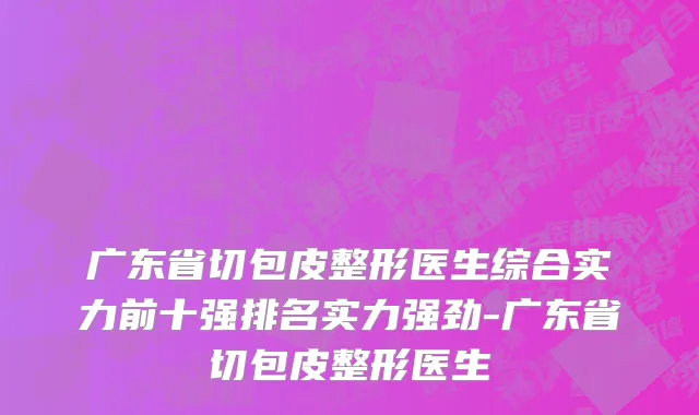 广东省切包皮整形医生综合实力前十强排名实力强劲-广东省切包皮整形医生