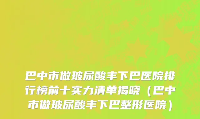 巴中市做玻尿酸丰下巴医院排行榜前十实力清单揭晓（巴中市做玻尿酸丰下巴整形医院）