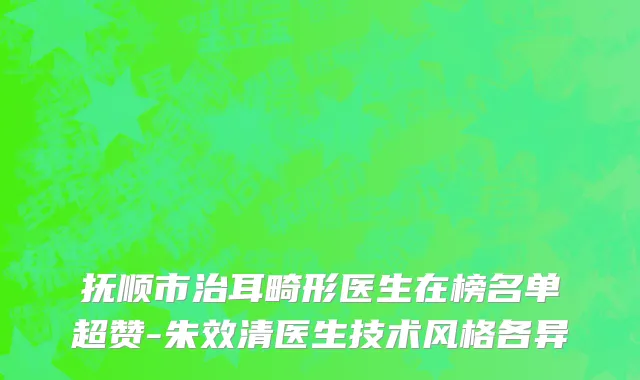 抚顺市治耳畸形医生在榜名单超赞-朱效清医生技术风格各异