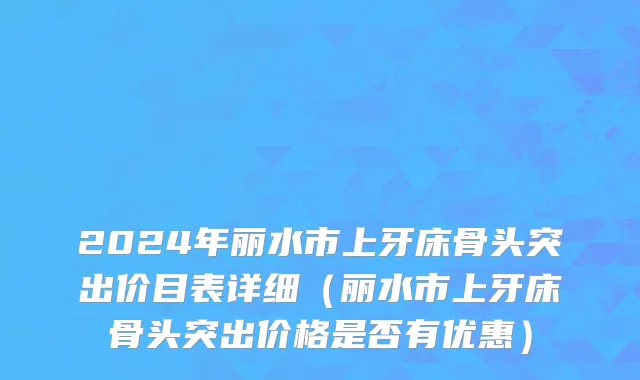 2024年丽水市上牙床骨头突出价目表详细（丽水市上牙床骨头突出价格是否有优惠）