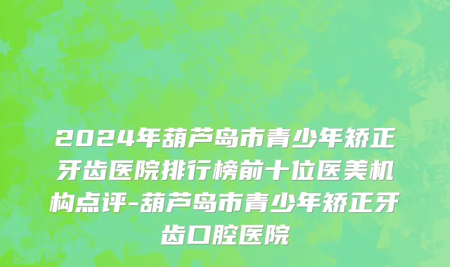 2024年葫芦岛市青少年矫正牙齿医院排行榜前十位医美机构点评-葫芦岛市青少年矫正牙齿口腔医院