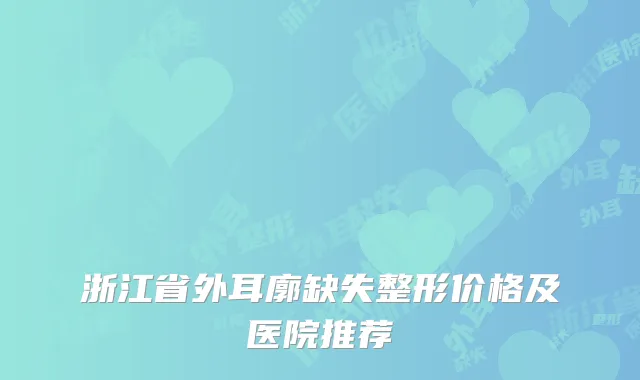 浙江省外耳廓缺失整形价格及医院推荐