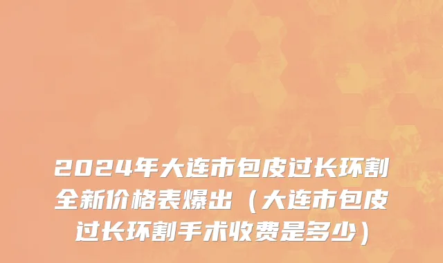 2024年大连市包皮过长环割全新价格表爆出（大连市包皮过长环割手术收费是多少）